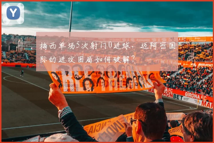 梅西单场5次射门0进球，迈阿密国际的进攻困局如何破解？