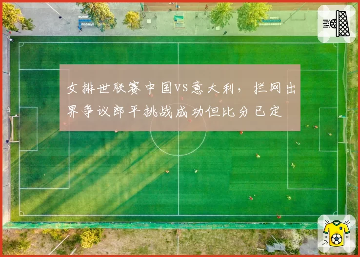 女排世联赛中国vs意大利，拦网出界争议郎平挑战成功但比分已定