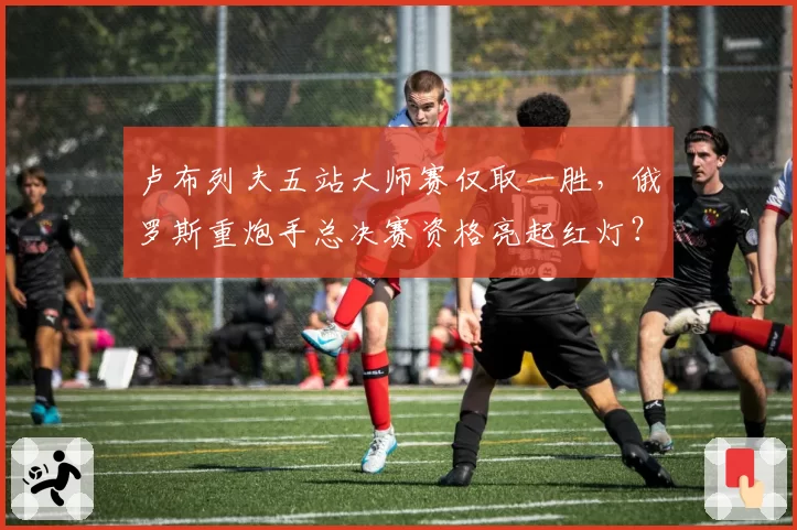 卢布列夫五站大师赛仅取一胜，俄罗斯重炮手总决赛资格亮起红灯？