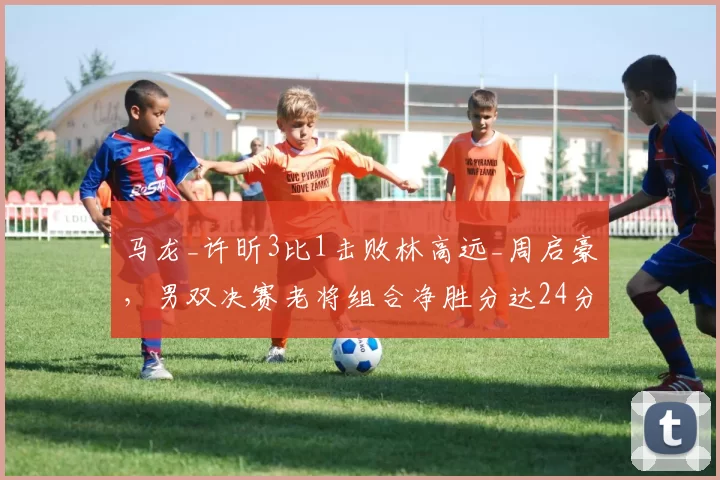 马龙_许昕3比1击败林高远_周启豪，男双决赛老将组合净胜分达24分