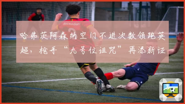 哈弗茨阿森纳空门不进次数领跑英超，枪手“九号位诅咒”再添新证据