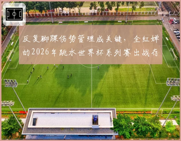 反复脚踝伤势管理成关键，全红婵的2026年跳水世界杯系列赛出战存疑