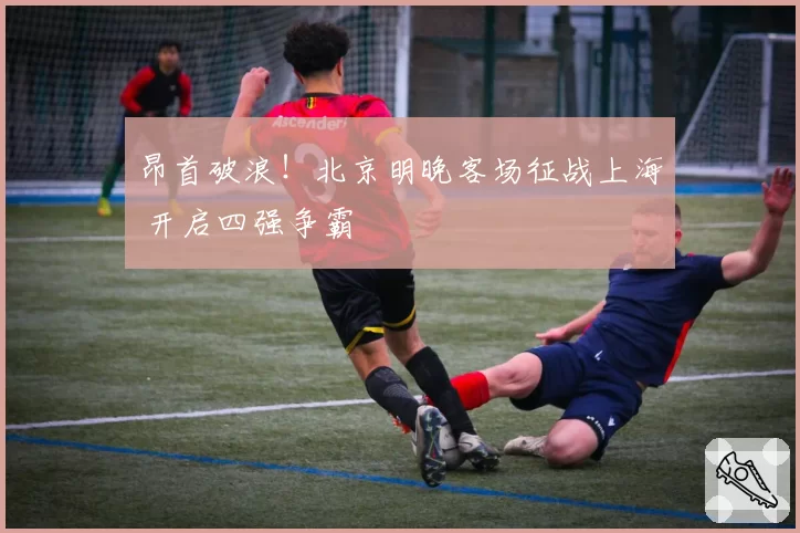 昂首破浪！北京明晚客场征战上海 开启四强争霸
