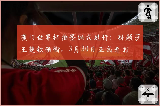 澳门世界杯抽签仪式进行：孙颖莎王楚钦领衔，3月30日正式开打
