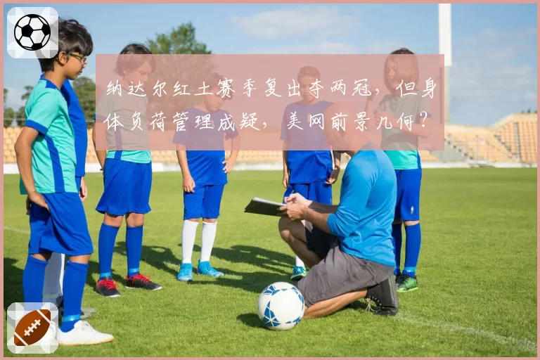 纳达尔红土赛季复出夺两冠，但身体负荷管理成疑，美网前景几何？