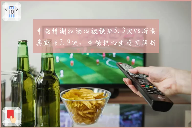 申花特谢拉场均被侵犯5.3次vs海港奥斯卡3.9次,中场核心生存空间折射战术差异