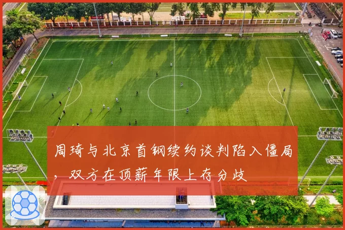 周琦与北京首钢续约谈判陷入僵局，双方在顶薪年限上存分歧